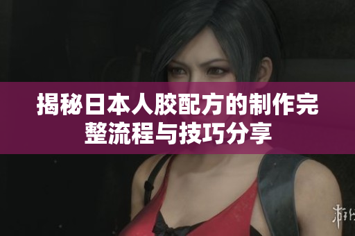 揭秘日本人胶配方的制作完整流程与技巧分享