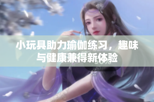 小玩具助力瑜伽练习，趣味与健康兼得新体验
