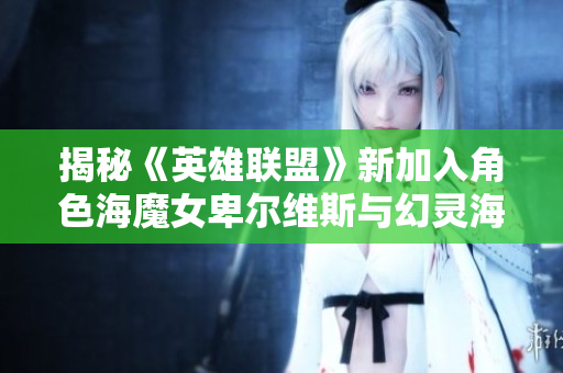 揭秘《英雄联盟》新加入角色海魔女卑尔维斯与幻灵海魔人贝蕾的背景与技能