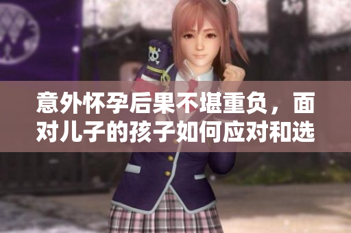 意外怀孕后果不堪重负，面对儿子的孩子如何应对和选择