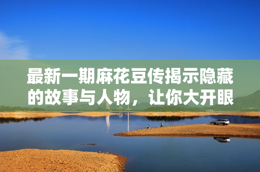 最新一期麻花豆传揭示隐藏的故事与人物，让你大开眼界