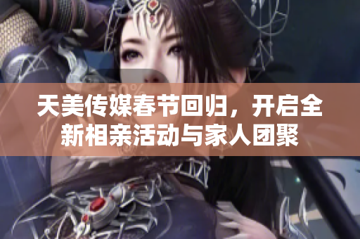 天美传媒春节回归，开启全新相亲活动与家人团聚