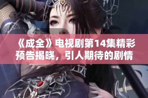 《成全》电视剧第14集精彩预告揭晓，引人期待的剧情发展