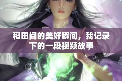 稻田间的美好瞬间，我记录下的一段视频故事