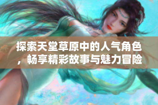 探索天堂草原中的人气角色，畅享精彩故事与魅力冒险
