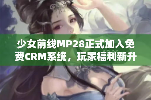 少女前线MP28正式加入免费CRM系统，玩家福利新升级
