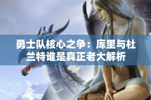 勇士队核心之争：库里与杜兰特谁是真正老大解析