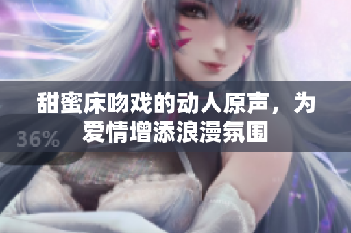 甜蜜床吻戏的动人原声，为爱情增添浪漫氛围
