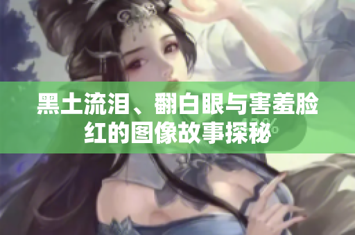 黑土流泪、翻白眼与害羞脸红的图像故事探秘
