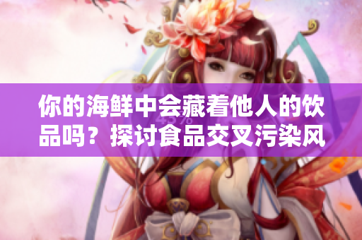 你的海鲜中会藏着他人的饮品吗？探讨食品交叉污染风险