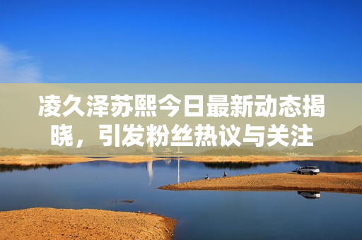 凌久泽苏熙今日最新动态揭晓，引发粉丝热议与关注
