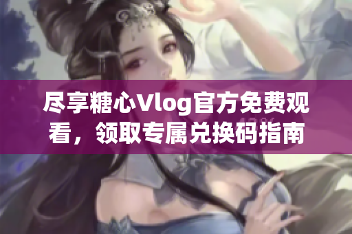 尽享糖心Vlog官方免费观看，领取专属兑换码指南