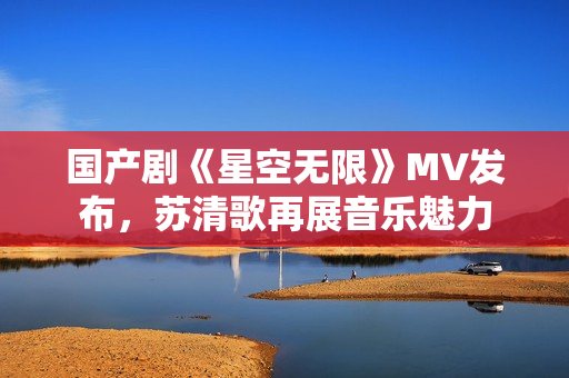 国产剧《星空无限》MV发布，苏清歌再展音乐魅力