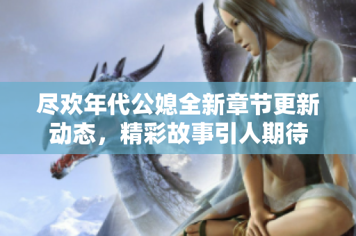 尽欢年代公媳全新章节更新动态，精彩故事引人期待