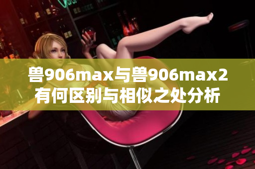 兽906max与兽906max2有何区别与相似之处分析