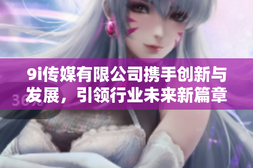 9i传媒有限公司携手创新与发展，引领行业未来新篇章