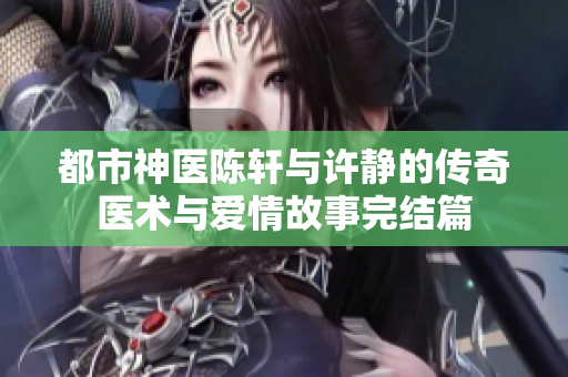 都市神医陈轩与许静的传奇医术与爱情故事完结篇