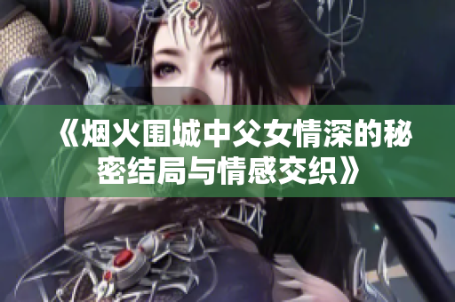 《烟火围城中父女情深的秘密结局与情感交织》