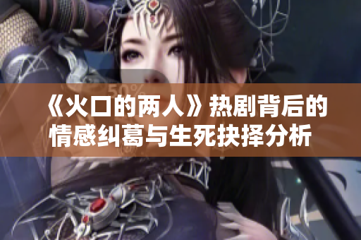 《火口的两人》热剧背后的情感纠葛与生死抉择分析