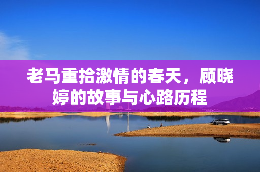 老马重拾激情的春天，顾晓婷的故事与心路历程