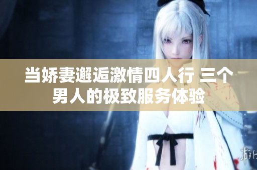 当娇妻邂逅激情四人行 三个男人的极致服务体验