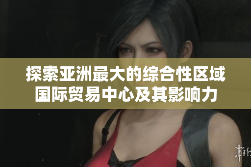探索亚洲最大的综合性区域国际贸易中心及其影响力