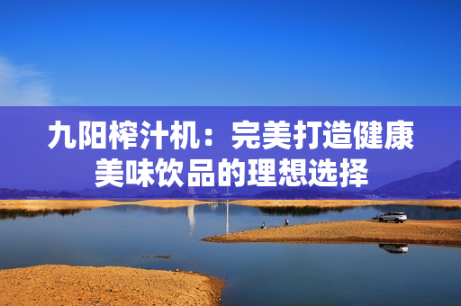九阳榨汁机：完美打造健康美味饮品的理想选择