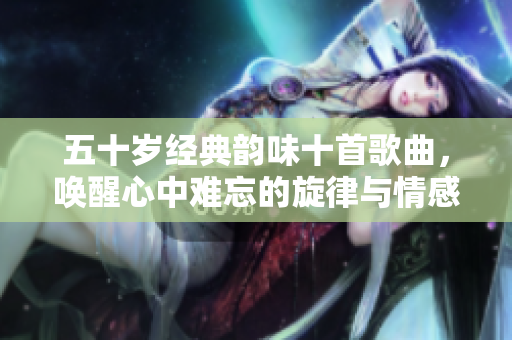 五十岁经典韵味十首歌曲，唤醒心中难忘的旋律与情感