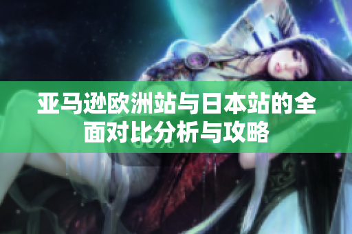 亚马逊欧洲站与日本站的全面对比分析与攻略