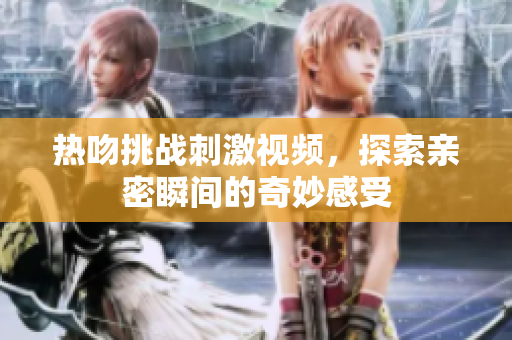 热吻挑战刺激视频，探索亲密瞬间的奇妙感受