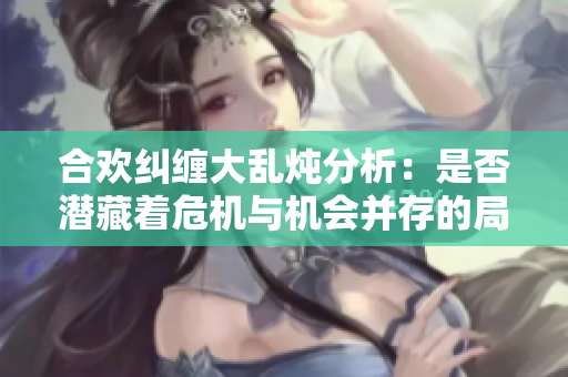 合欢纠缠大乱炖分析：是否潜藏着危机与机会并存的局面