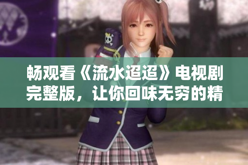畅观看《流水迢迢》电视剧完整版，让你回味无穷的精彩剧情