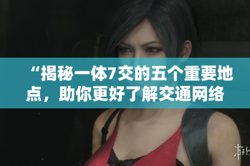 “揭秘一体7交的五个重要地点，助你更好了解交通网络”