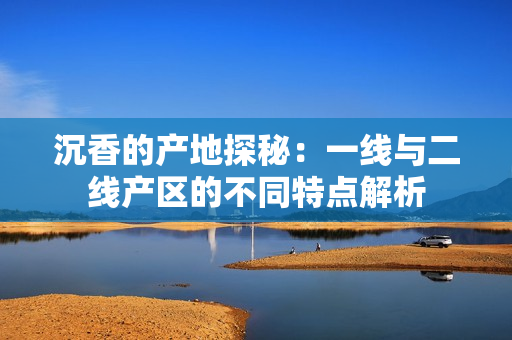 沉香的产地探秘：一线与二线产区的不同特点解析