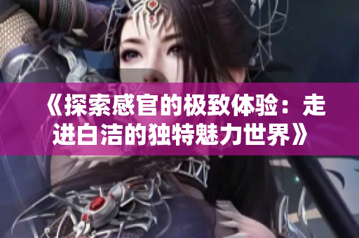 《探索感官的极致体验：走进白洁的独特魅力世界》