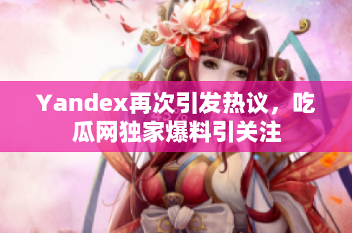 Yandex再次引发热议，吃瓜网独家爆料引关注