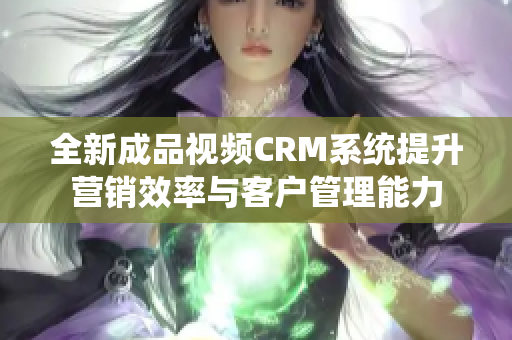 全新成品视频CRM系统提升营销效率与客户管理能力
