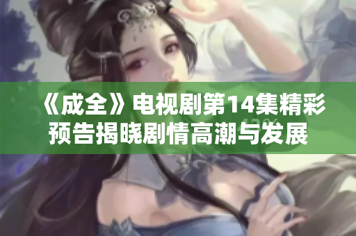 《成全》电视剧第14集精彩预告揭晓剧情高潮与发展