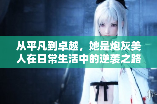 从平凡到卓越，她是炮灰美人在日常生活中的逆袭之路