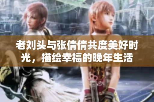 老刘头与张倩倩共度美好时光，描绘幸福的晚年生活