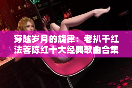 穿越岁月的旋律：老扒干红法蓉陈红十大经典歌曲合集