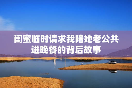 闺蜜临时请求我陪她老公共进晚餐的背后故事