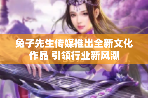 兔子先生传媒推出全新文化作品 引领行业新风潮