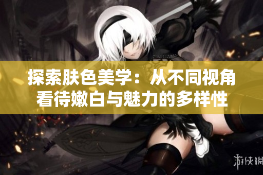 探索肤色美学：从不同视角看待嫩白与魅力的多样性