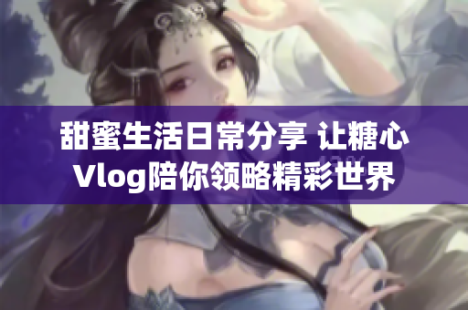 甜蜜生活日常分享 让糖心Vlog陪你领略精彩世界