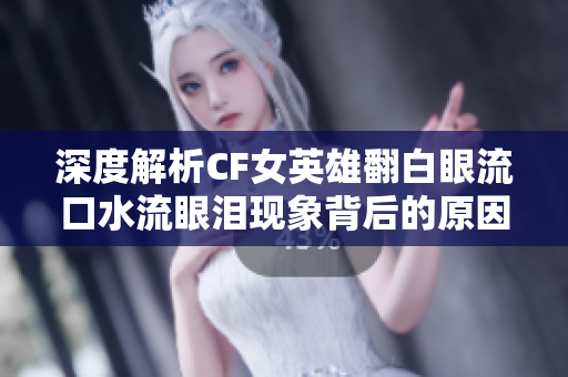 深度解析CF女英雄翻白眼流口水流眼泪现象背后的原因与影响