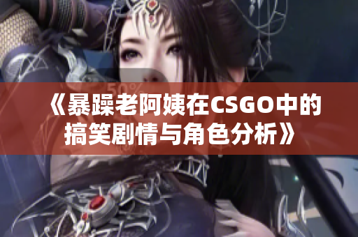 《暴躁老阿姨在CSGO中的搞笑剧情与角色分析》