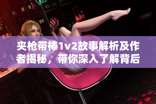 夹枪带棒1v2故事解析及作者揭秘，带你深入了解背后的创作背景
