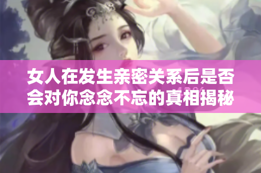 女人在发生亲密关系后是否会对你念念不忘的真相揭秘