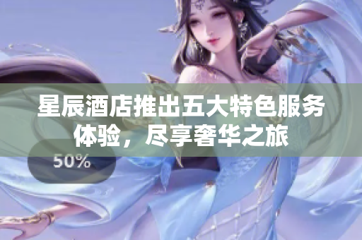星辰酒店推出五大特色服务体验，尽享奢华之旅
